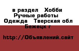  в раздел : Хобби. Ручные работы » Одежда . Тверская обл.,Бежецк г.